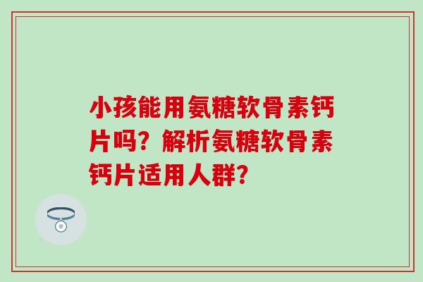 小孩能用氨糖软骨素钙片吗?解析氨糖软骨素钙片适用人群? 小孩能用氨糖软骨素钙片吗?解析氨糖软骨素钙片适用人群?