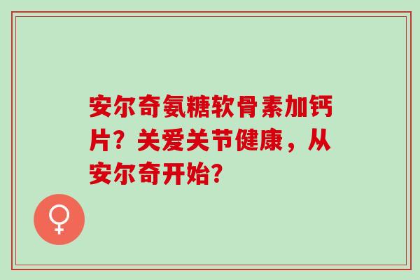 安尔奇氨糖软骨素加钙片？关爱关节健康，从安尔奇开始？