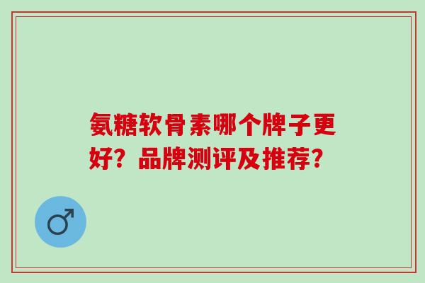 氨糖软骨素哪个牌子更好?品牌测评及推荐? 氨糖软骨素哪个牌子更好?品牌测评及推荐?