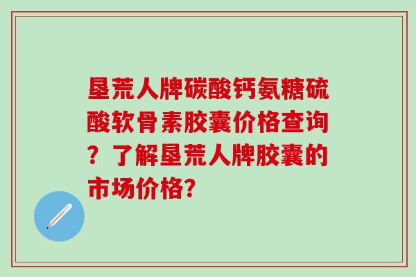 垦荒人牌碳酸钙氨糖硫酸软骨素胶囊价格查询？了解垦荒人牌胶囊的市场价格？