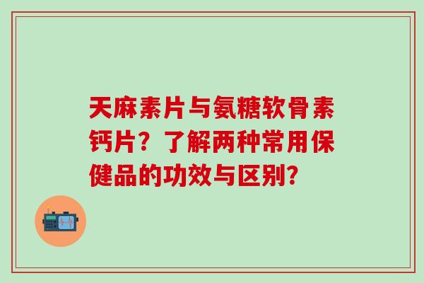天麻素片与氨糖软骨素钙片？了解两种常用保健品的功效与区别？