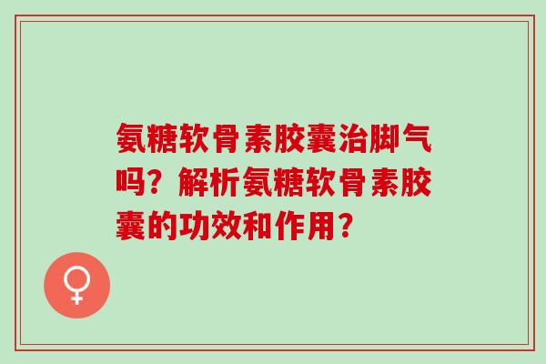 氨糖软骨素胶囊治脚气吗？解析氨糖软骨素胶囊的功效和作用？