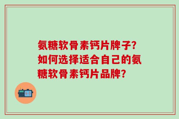 氨糖软骨素钙片牌子?如何选择适合自己的氨糖软骨素钙片品牌? 氨糖软骨素钙片牌子?如何选择适合自己的氨糖软骨素钙片品牌?