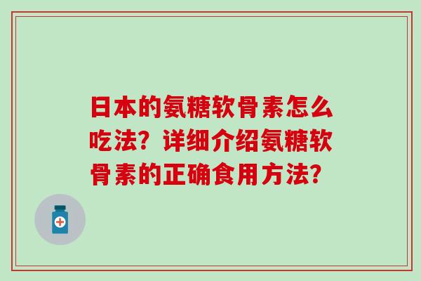 日本的氨糖软骨素怎么吃法?详细介绍氨糖软骨素的正确食用方法? 日本的氨糖软骨素怎么吃法?详细介绍氨糖软骨素的正确食用方法?