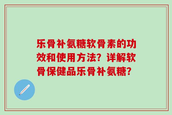 乐骨补氨糖软骨素的功效和使用方法？详解软骨保健品乐骨补氨糖？