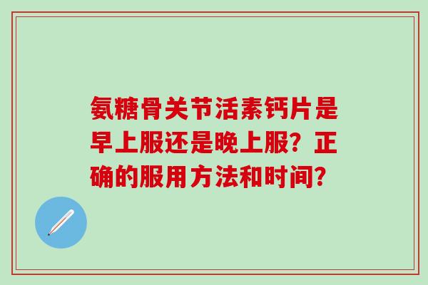 氨糖骨关节活素钙片是早上服还是晚上服？正确的服用方法和时间？