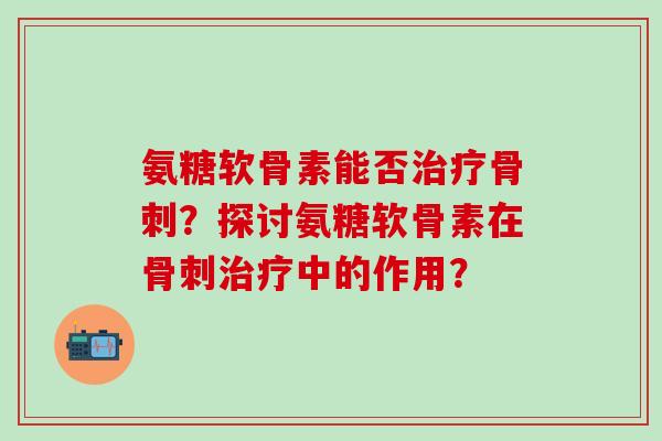 氨糖软骨素能否治疗骨刺？探讨氨糖软骨素在骨刺治疗中的作用？
