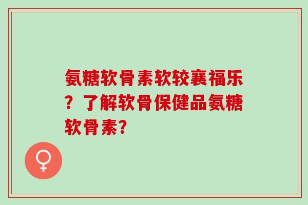 氨糖软骨素软较襄福乐？了解软骨保健品氨糖软骨素？
