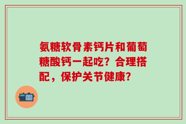 氨糖软骨素钙片和葡萄糖酸钙一起吃？合理搭配，保护关节健康？