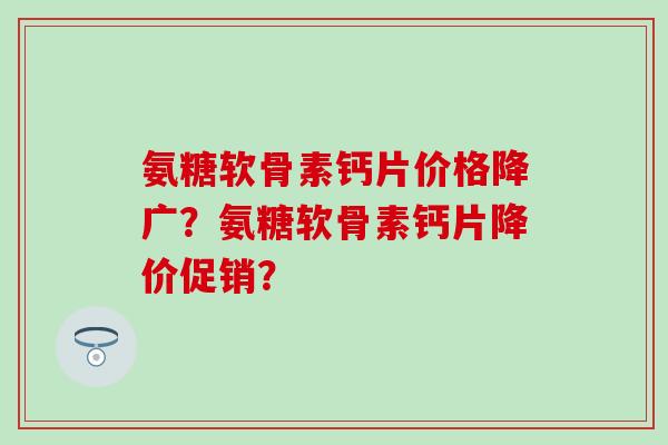 氨糖软骨素钙片价格降广？氨糖软骨素钙片降价促销？