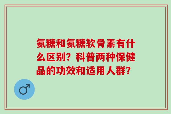 氨糖和氨糖软骨素有什么区别？科普两种保健品的功效和适用人群？