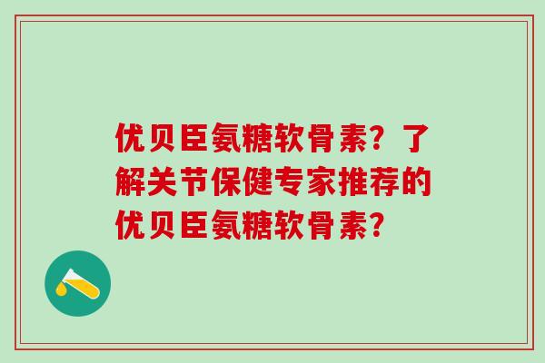 优贝臣氨糖软骨素？了解关节保健专家推荐的优贝臣氨糖软骨素？