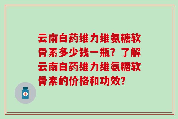 云南白药维力维氨糖软骨素多少钱一瓶？了解云南白药维力维氨糖软骨素的价格和功效？