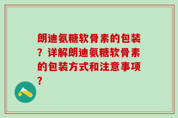 朗迪氨糖软骨素的包装？详解朗迪氨糖软骨素的包装方式和注意事项？