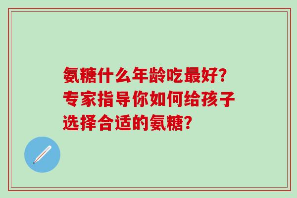 氨糖什么年龄吃好？专家指导你如何给孩子选择合适的氨糖？