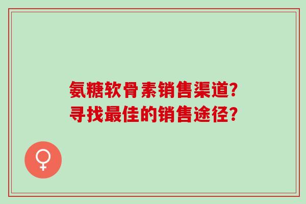 氨糖软骨素销售渠道？寻找最佳的销售途径？