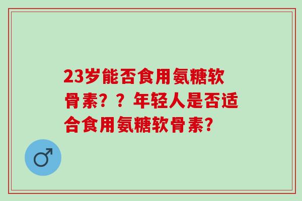 23岁能否食用氨糖软骨素？？年轻人是否适合食用氨糖软骨素？