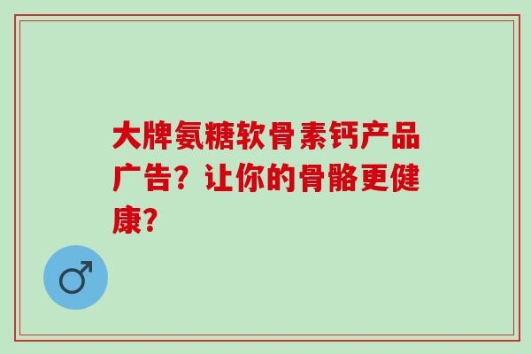 大牌氨糖软骨素钙产品广告？让你的骨骼更健康？