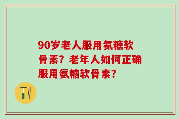 90岁老人服用氨糖软骨素？老年人如何正确服用氨糖软骨素？