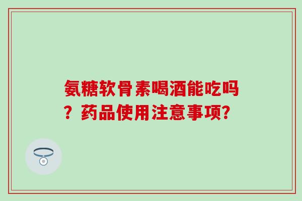 氨糖软骨素喝酒能吃吗？药品使用注意事项？