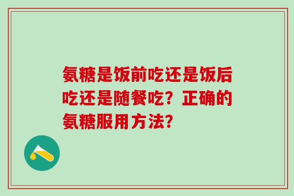 氨糖是饭前吃还是饭后吃还是随餐吃？正确的氨糖服用方法？
