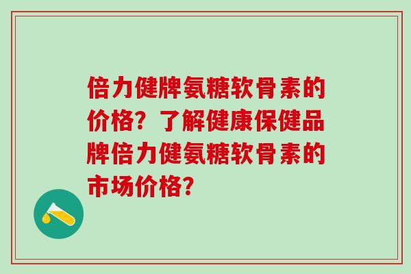 倍力健牌氨糖软骨素的价格？了解健康保健品牌倍力健氨糖软骨素的市场价格？
