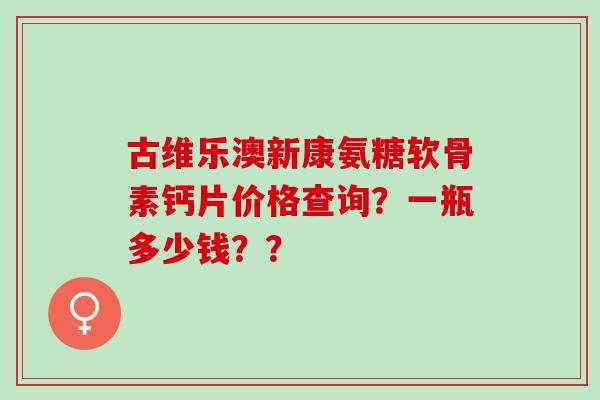 古维乐澳新康氨糖软骨素钙片价格查询?一瓶多少钱?? 古维乐澳新康氨糖软骨素钙片价格查询?一瓶多少钱??