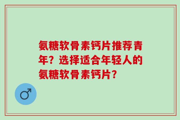 氨糖软骨素钙片推荐青年？选择适合年轻人的氨糖软骨素钙片？