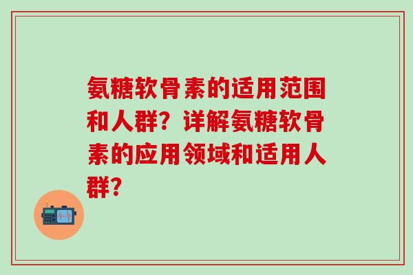 氨糖软骨素的适用范围和人群？详解氨糖软骨素的应用领域和适用人群？
