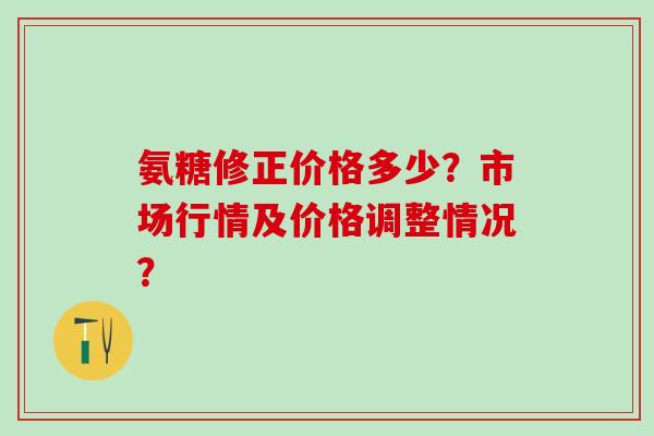 氨糖修正价格多少？市场行情及价格调整情况？