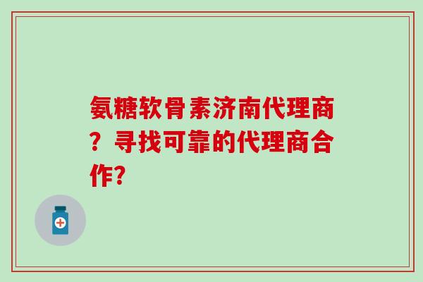 氨糖软骨素济南代理商？寻找可靠的代理商合作？