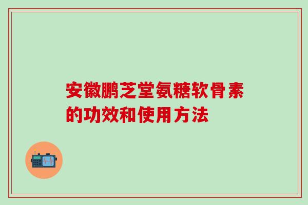 安徽鹏芝堂氨糖软骨素的功效和使用方法