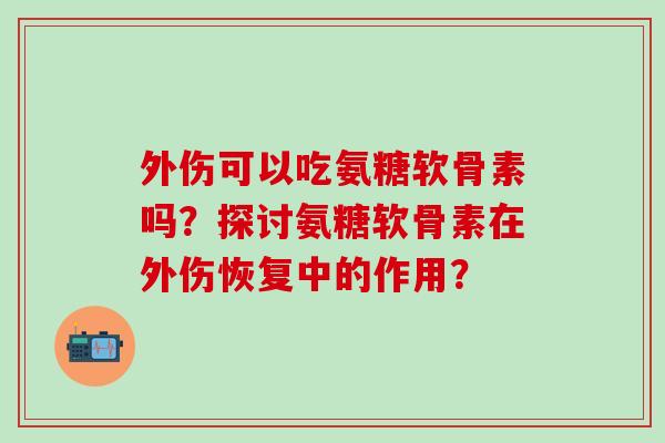 外伤可以吃氨糖软骨素吗？探讨氨糖软骨素在外伤恢复中的作用？