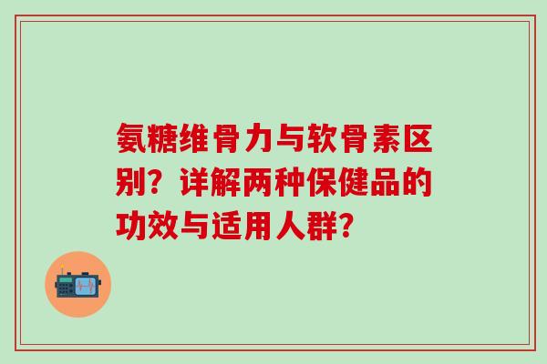 氨糖维骨力与软骨素区别?详解两种保健品的功效与适用人群? 氨糖维骨力与软骨素区别?详解两种保健品的功效与适用人群?