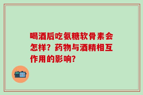 喝酒后吃氨糖软骨素会怎样？药物与酒精相互作用的影响？