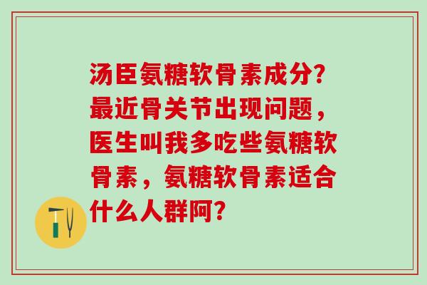汤臣氨糖软骨素成分?近骨关节出现问题,医生叫我多吃些氨糖软骨素,氨糖软骨素适合什么人群阿? 汤臣氨糖软骨素成分?近骨关节出现问题,医生叫我多吃些氨糖软骨素,氨糖软骨素适合什么人群阿?