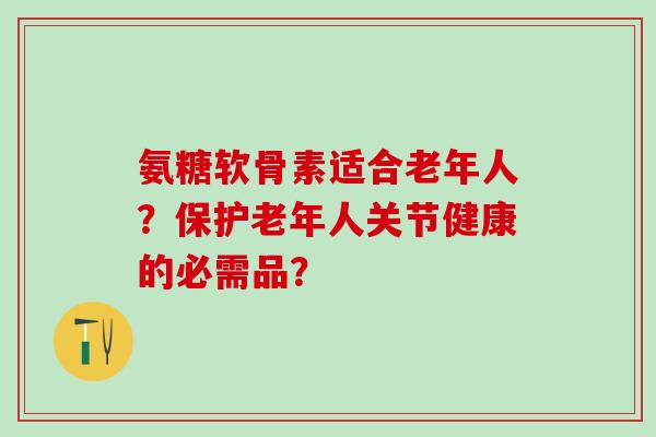 氨糖软骨素适合老年人?保护老年人关节健康的必需品? 氨糖软骨素适合老年人?保护老年人关节健康的必需品?