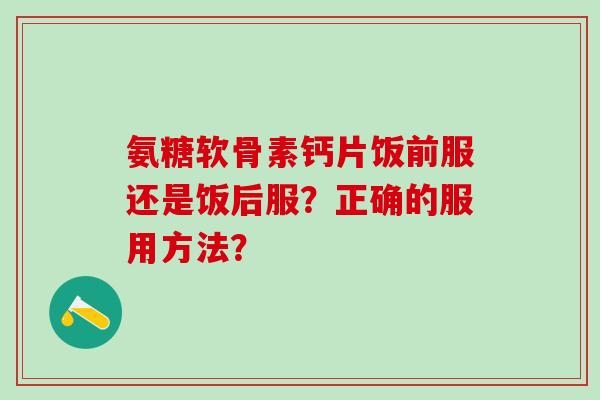 氨糖软骨素钙片饭前服还是饭后服？正确的服用方法？