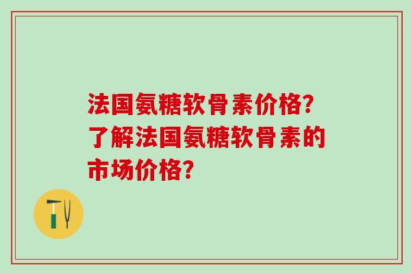 法国氨糖软骨素价格？了解法国氨糖软骨素的市场价格？