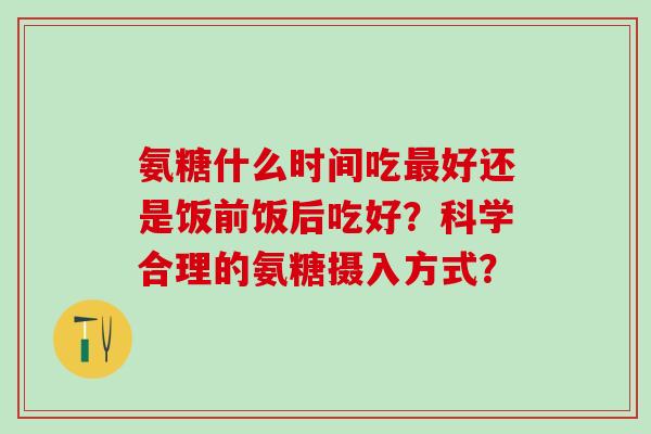 氨糖什么时间吃最好还是饭前饭后吃好？科学合理的氨糖摄入方式？