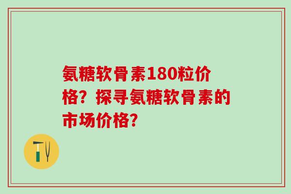 氨糖软骨素180粒价格？探寻氨糖软骨素的市场价格？
