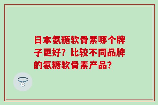 日本氨糖软骨素哪个牌子更好？比较不同品牌的氨糖软骨素产品？