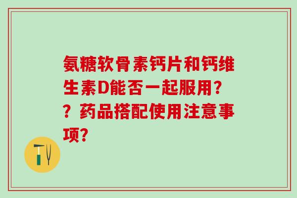 氨糖软骨素钙片和钙维生素D能否一起服用？？药品搭配使用注意事项？