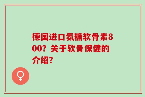 德国进口氨糖软骨素800？关于软骨保健的介绍？