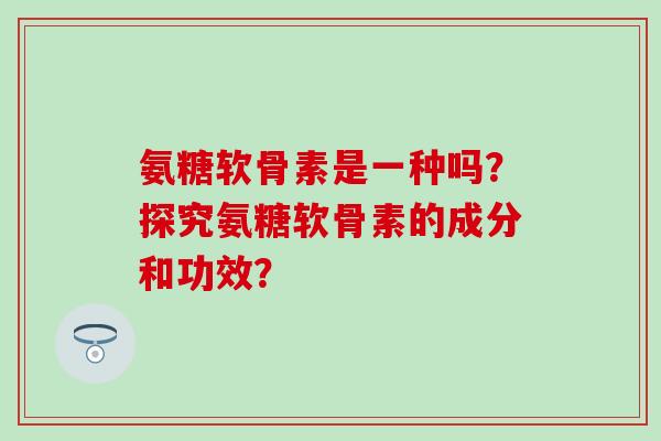 氨糖软骨素是一种吗？探究氨糖软骨素的成分和功效？