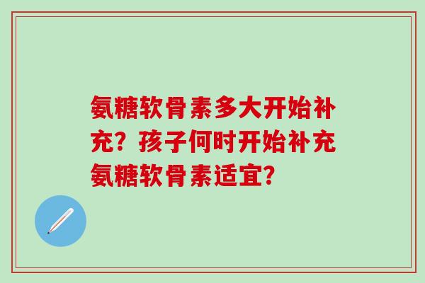 氨糖软骨素多大开始补充?孩子何时开始补充氨糖软骨素适宜? 氨糖软骨素多大开始补充?孩子何时开始补充氨糖软骨素适宜?