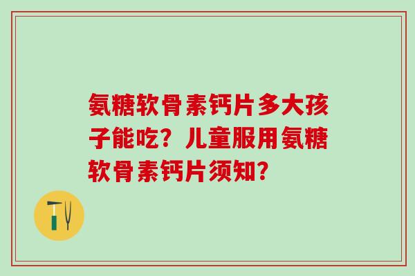 氨糖软骨素钙片多大孩子能吃?儿童服用氨糖软骨素钙片须知? 氨糖软骨素钙片多大孩子能吃?儿童服用氨糖软骨素钙片须知?