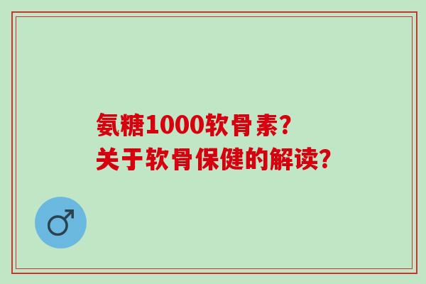 氨糖1000软骨素？关于软骨保健的解读？