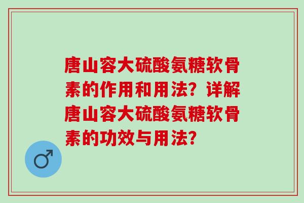 唐山容大硫酸氨糖软骨素的作用和用法？详解唐山容大硫酸氨糖软骨素的功效与用法？