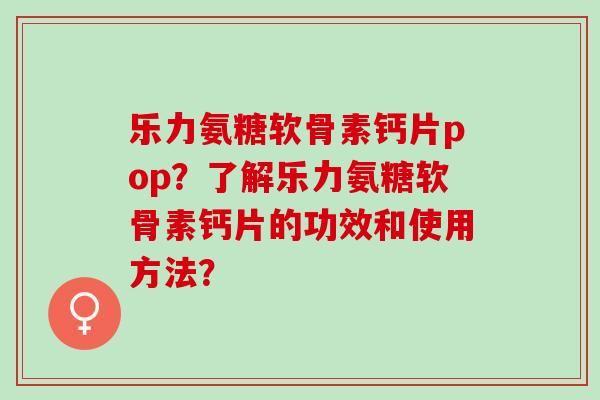 乐力氨糖软骨素钙片pop？了解乐力氨糖软骨素钙片的功效和使用方法？